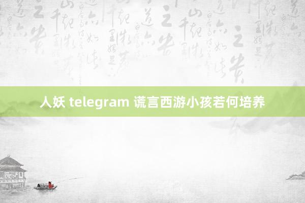 人妖 telegram 谎言西游小孩若何培养