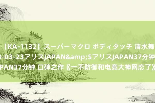 【KA-1132】スーパーマクロ ボディタッチ 清水舞</a>2008-03-23アリスJAPAN&$アリスJAPAN37分钟 口碑之作《一不防御和电竞大神网恋了》，追书的能源有了！