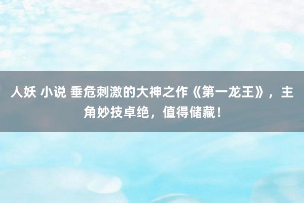 人妖 小说 垂危刺激的大神之作《第一龙王》，主角妙技卓绝，值得储藏！