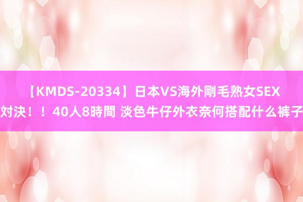 【KMDS-20334】日本VS海外剛毛熟女SEX対決！！40人8時間 淡色牛仔外衣奈何搭配什么裤子