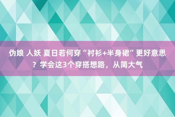 伪娘 人妖 夏日若何穿“衬衫+半身裙”更好意思？学会这3个穿搭想路，从简大气