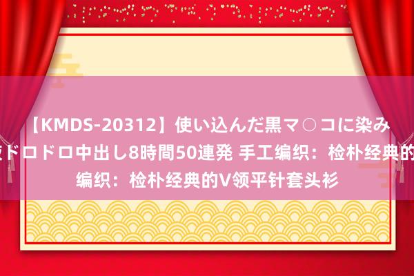 【KMDS-20312】使い込んだ黒マ○コに染み渡る息子の精液ドロドロ中出し8時間50連発 手工编织：检朴经典的V领平针套头衫