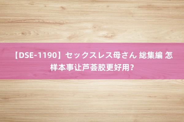 【DSE-1190】セックスレス母さん 総集編 怎样本事让芦荟胶更好用？