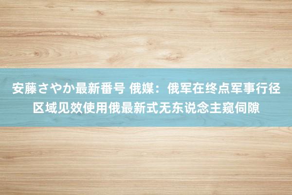 安藤さやか最新番号 俄媒：俄军在终点军事行径区域见效使用俄最新式无东说念主窥伺隙