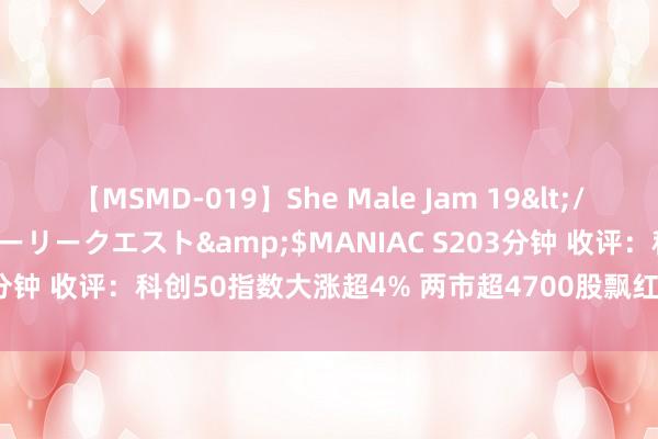 【MSMD-019】She Male Jam 19</a>2008-08-04グローリークエスト&$MANIAC S203分钟 收评：科创50指数大涨超4% 两市超4700股飘红 成交额再破万亿