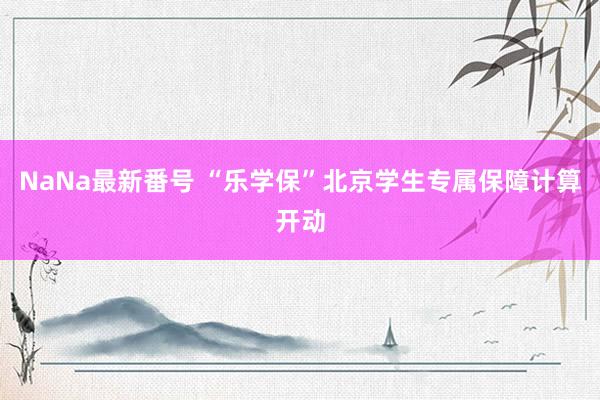 NaNa最新番号 “乐学保”北京学生专属保障计算开动