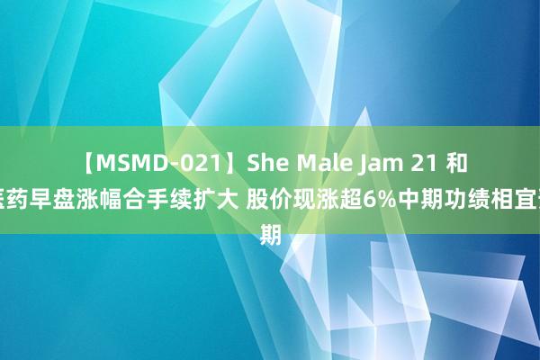 【MSMD-021】She Male Jam 21 和黄医药早盘涨幅合手续扩大 股价现涨超6%中期功绩相宜预期