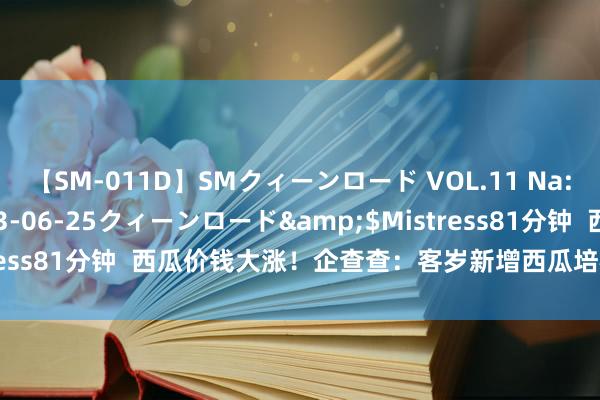 【SM-011D】SMクィーンロード VOL.11 Na:Na</a>2013-06-25クィーンロード&$Mistress81分钟  西瓜价钱大涨！企查查：客岁新增西瓜培植企业超300家