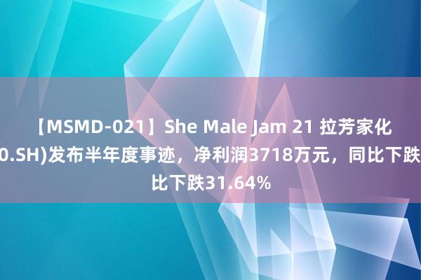 【MSMD-021】She Male Jam 21 拉芳家化(603630.SH)发布半年度事迹，净利润3718万元，同比下跌31.64%