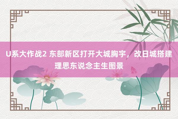 U系大作战2 东部新区打开大城胸宇，改日城搭建理思东说念主生图景