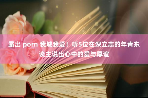 露出 porn 我城我爱！听5位在深立志的年青东谈主说出心中的爱与厚谊