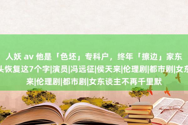 人妖 av 他是「色坯」专科户，终年「擦边」家东谈主遭怒喷，配头恢复这7个字|演员|冯远征|侯天来|伦理剧|都市剧|女东谈主不再千里默