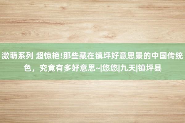 激萌系列 超惊艳!那些藏在镇坪好意思景的中国传统色，究竟有多好意思~|悠悠|九天|镇坪县