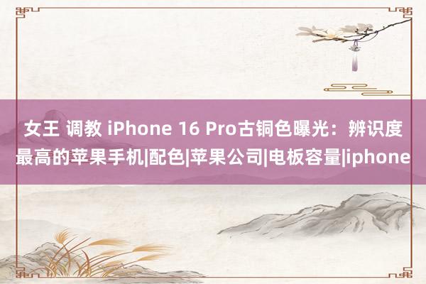 女王 调教 iPhone 16 Pro古铜色曝光：辨识度最高的苹果手机|配色|苹果公司|电板容量|iphone