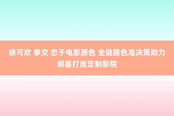 徐可欣 拳交 忠于电影原色 全链路色准决策助力明基打造定制影院