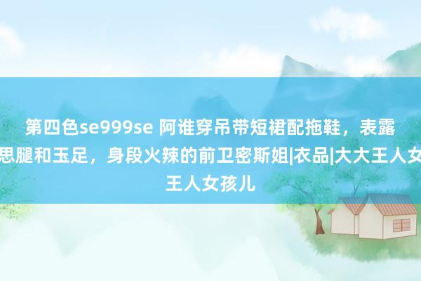 第四色se999se 阿谁穿吊带短裙配拖鞋，表露好意思腿和玉足，身段火辣的前卫密斯姐|衣品|大大王人女孩儿