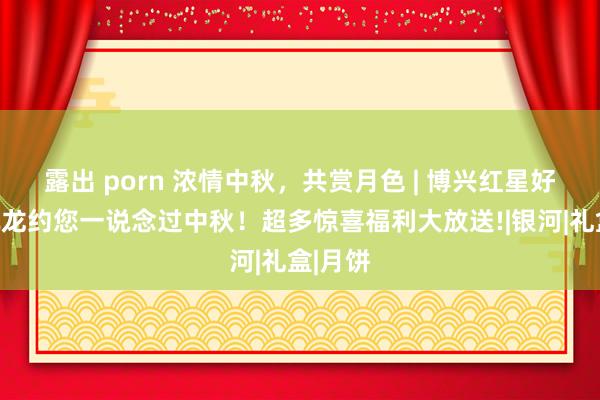 露出 porn 浓情中秋，共赏月色 | 博兴红星好意思凯龙约您一说念过中秋！超多惊喜福利大放送!|银河|礼盒|月饼