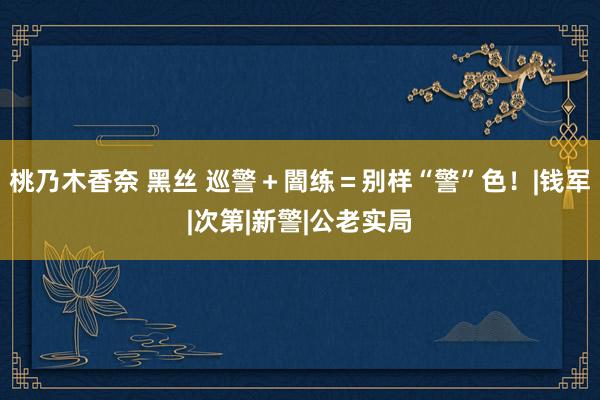 桃乃木香奈 黑丝 巡警＋闇练＝别样“警”色！|钱军|次第|新警|公老实局