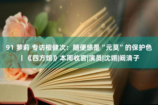 91 萝莉 专访檀健次：随便感是“元莫”的保护色丨《四方馆》本周收官|演员|沈翊|阚清子