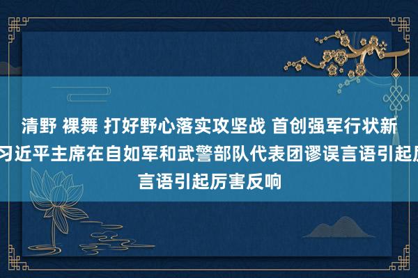 清野 裸舞 打好野心落实攻坚战 首创强军行状新场合——习近平主席在自如军和武警部队代表团谬误言语引起厉害反响