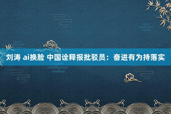 刘涛 ai换脸 中国诠释报批驳员：奋进有为持落实