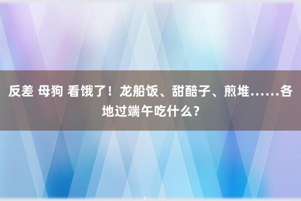 反差 母狗 看饿了！龙船饭、甜醅子、煎堆……各地过端午吃什么？