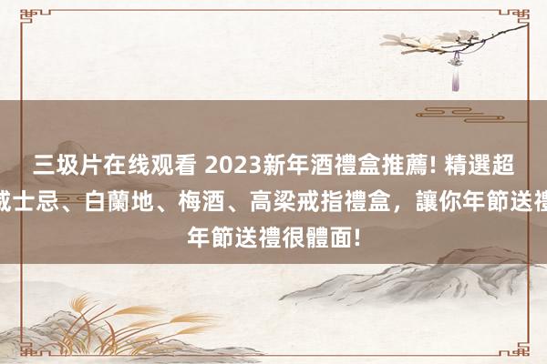 三圾片在线观看 2023新年酒禮盒推薦! 精選超過10款威士忌、白蘭地、梅酒、高梁戒指禮盒，讓你年節送禮很體面!