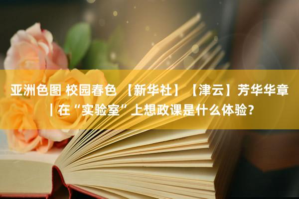 亚洲色图 校园春色 【新华社】【津云】芳华华章｜在“实验室”上想政课是什么体验？