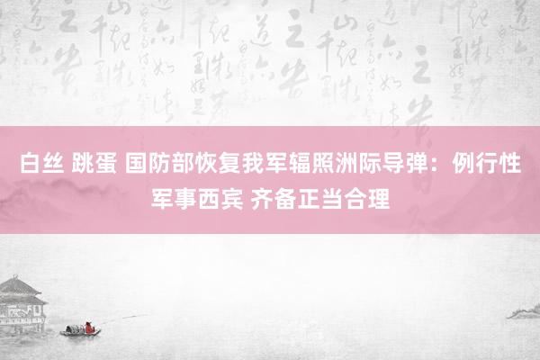 白丝 跳蛋 国防部恢复我军辐照洲际导弹：例行性军事西宾 齐备正当合理