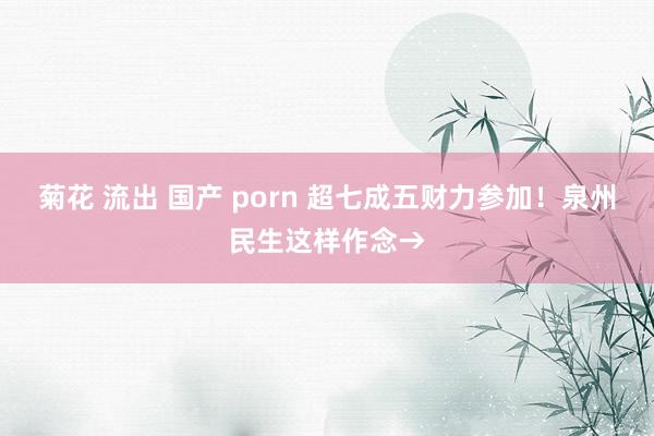 菊花 流出 国产 porn 超七成五财力参加！泉州民生这样作念→