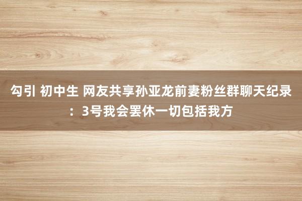 勾引 初中生 网友共享孙亚龙前妻粉丝群聊天纪录：3号我会罢休一切包括我方