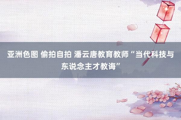 亚洲色图 偷拍自拍 潘云唐教育教师“当代科技与东说念主才教诲”