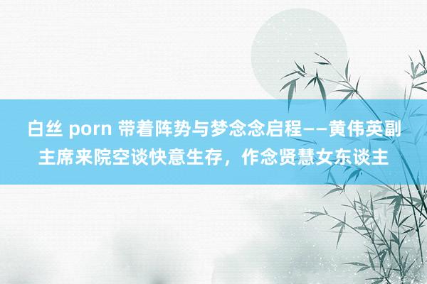 白丝 porn 带着阵势与梦念念启程——黄伟英副主席来院空谈快意生存，作念贤慧女东谈主