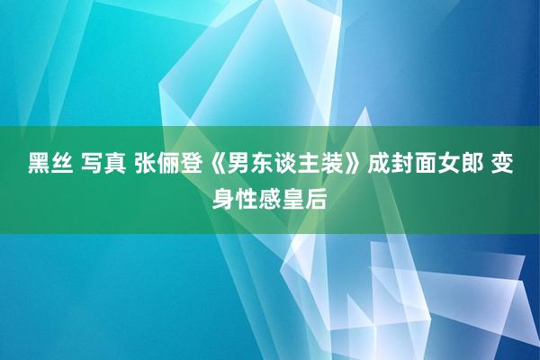 黑丝 写真 张俪登《男东谈主装》成封面女郎 变身性感皇后