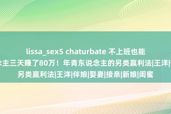 lissa_sex5 chaturbate 不上班也能暴富？最高记载有东说念主三天赚了80万！年青东说念主的另类赢利法|王洋|伴娘|娶妻|接亲|新娘|闺蜜