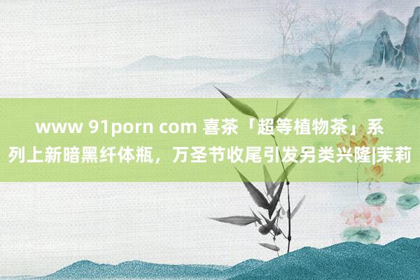 www 91porn com 喜茶「超等植物茶」系列上新暗黑纤体瓶，万圣节收尾引发另类兴隆|茉莉