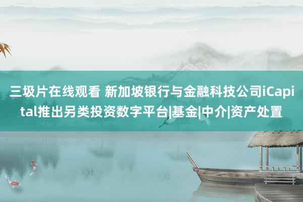 三圾片在线观看 新加坡银行与金融科技公司iCapital推出另类投资数字平台|基金|中介|资产处置