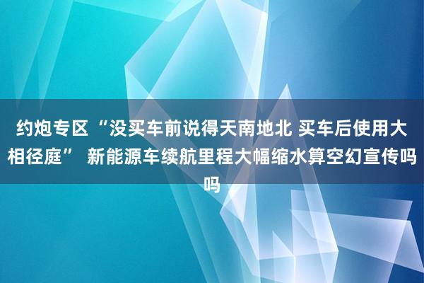 约炮专区 “没买车前说得天南地北 买车后使用大相径庭”  新能源车续航里程大幅缩水算空幻宣传吗